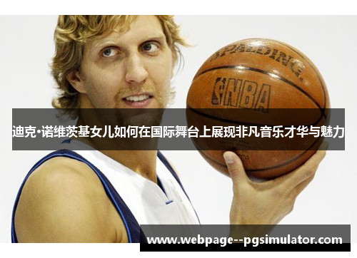 迪克·诺维茨基女儿如何在国际舞台上展现非凡音乐才华与魅力 迪克·诺维茨基女儿如何在国际舞台上展现非凡音乐才华与魅力