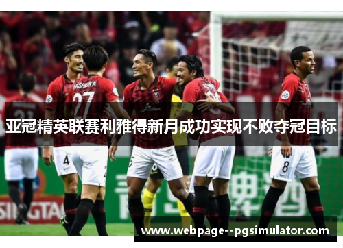 亚冠精英联赛利雅得新月成功实现不败夺冠目标